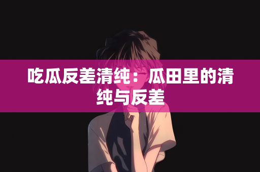 吃瓜反差清纯：瓜田里的清纯与反差