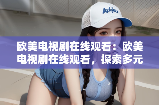 欧美电视剧在线观看：欧美电视剧在线观看，探索多元文化的新视界