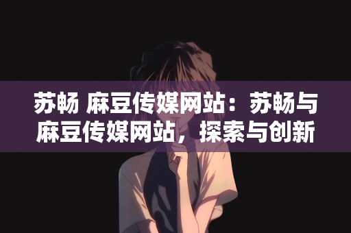 苏畅 麻豆传媒网站：苏畅与麻豆传媒网站，探索与创新的旅程