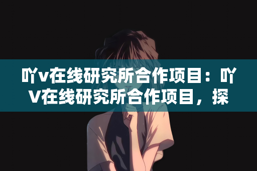 吖v在线研究所合作项目：吖V在线研究所合作项目，探索前沿科技，共创未来辉煌