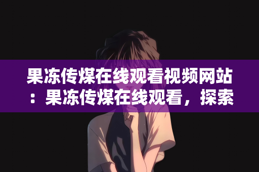 果冻传煤在线观看视频网站：果冻传煤在线观看，探索视频网站的魅力之旅