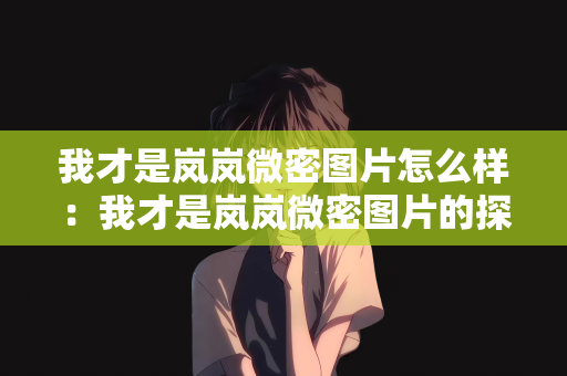 我才是岚岚微密图片怎么样：我才是岚岚微密图片的探索者