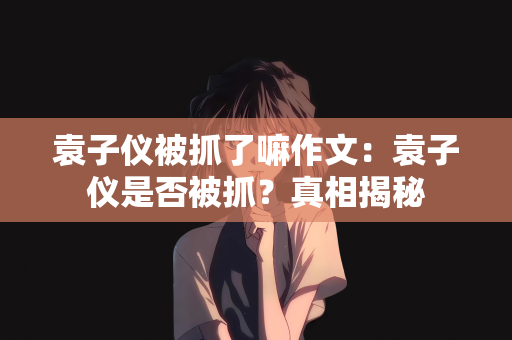 袁子仪被抓了嘛作文：袁子仪是否被抓？真相揭秘