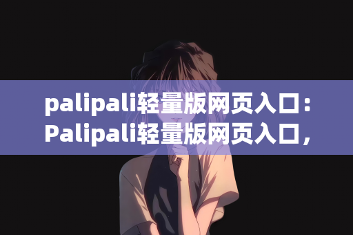 palipali轻量版网页入口：Palipali轻量版网页入口，探索简洁高效的在线体验