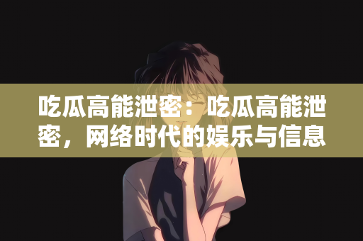 吃瓜高能泄密：吃瓜高能泄密，网络时代的娱乐与信息传播新态势