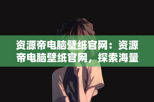 资源帝电脑壁纸官网：资源帝电脑壁纸官网，探索海量壁纸资源的宝藏之地