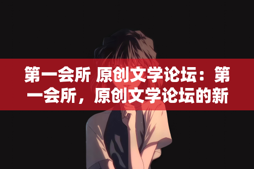 第一会所 原创文学论坛：第一会所，原创文学论坛的新纪元
