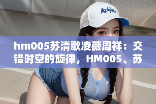 hm005苏清歌凌薇周祥：交错时空的旋律，HM005、苏清歌、凌薇与周祥的缘分