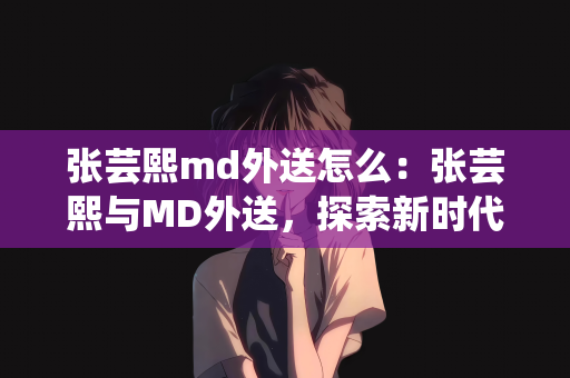 张芸熙md外送怎么：张芸熙与MD外送，探索新时代的健康餐饮配送模式