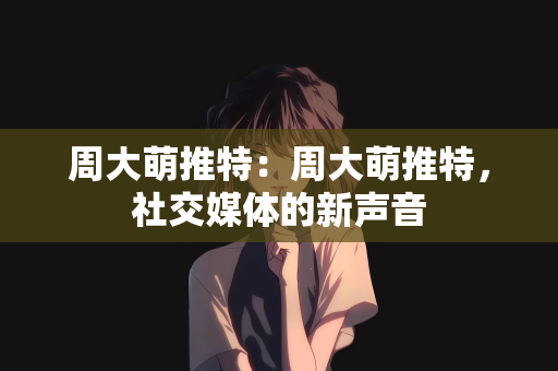 周大萌推特：周大萌推特，社交媒体的新声音