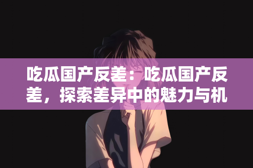 吃瓜国产反差：吃瓜国产反差，探索差异中的魅力与机遇