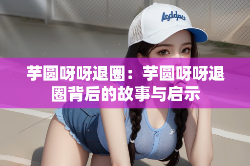 芋圆呀呀退圈：芋圆呀呀退圈背后的故事与启示