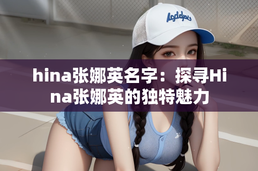 hina张娜英名字：探寻Hina张娜英的独特魅力