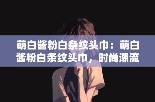 萌白酱粉白条纹头巾：萌白酱粉白条纹头巾，时尚潮流的细致展现