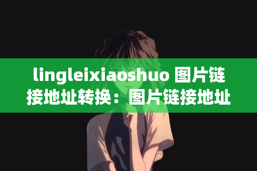 lingleixiaoshuo 图片链接地址转换：图片链接地址转换，从Lingleixiaoshuo出发的探索