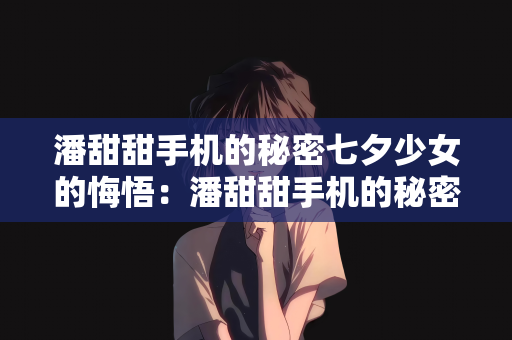 潘甜甜手机的秘密七夕少女的悔悟：潘甜甜手机的秘密与七夕少女的悔悟