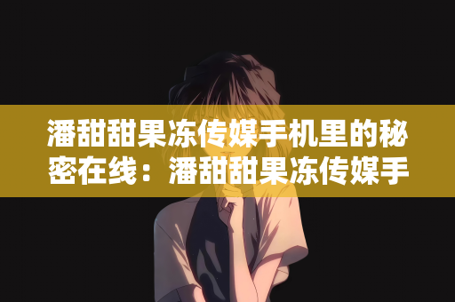 潘甜甜果冻传媒手机里的秘密在线：潘甜甜果冻传媒手机里的秘密在线，探索媒体与科技的交融之美