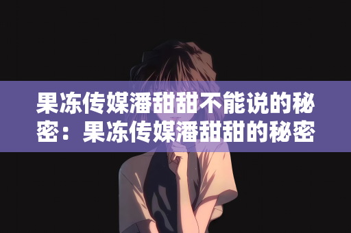 果冻传媒潘甜甜不能说的秘密：果冻传媒潘甜甜的秘密档案，未言之隐