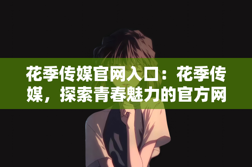 花季传媒官网入口：花季传媒，探索青春魅力的官方网站入口