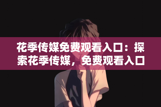 花季传媒免费观看入口：探索花季传媒，免费观看入口指南