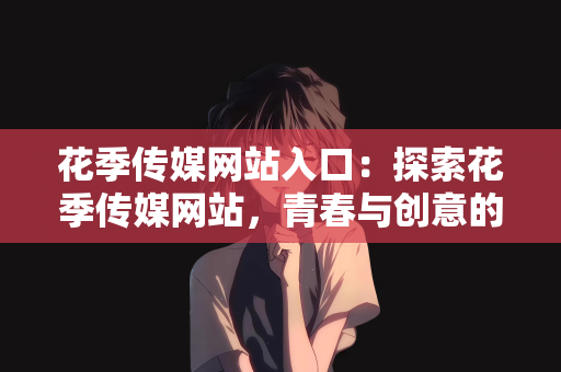 花季传媒网站入口：探索花季传媒网站，青春与创意的交汇点