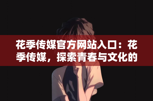 花季传媒官方网站入口：花季传媒，探索青春与文化的交汇点