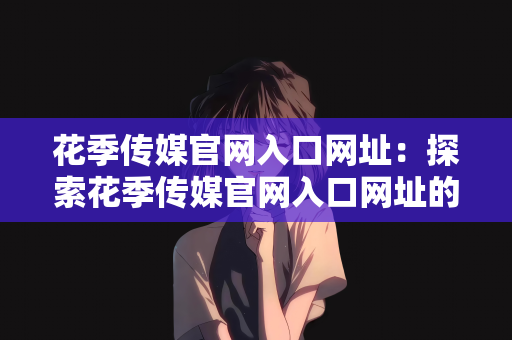 花季传媒官网入口网址：探索花季传媒官网入口网址的魅力