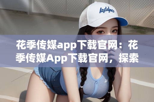花季传媒app下载官网：花季传媒App下载官网，探索青春与美好的交汇点