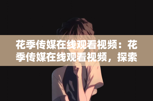 花季传媒在线观看视频：花季传媒在线观看视频，探索青春与文化的多彩世界