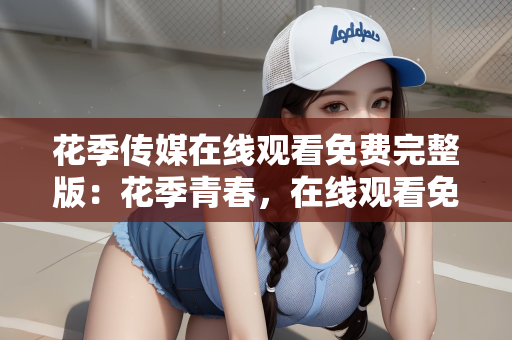 花季传媒在线观看免费完整版：花季青春，在线观看免费完整版的魅力