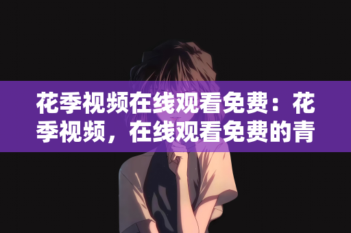 花季视频在线观看免费：花季视频，在线观看免费的青春盛宴