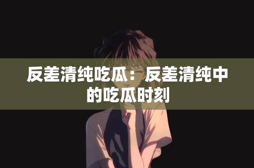 反差清纯吃瓜：反差清纯中的吃瓜时刻