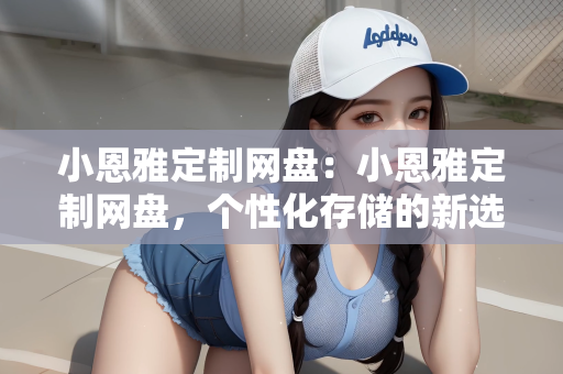 小恩雅定制网盘：小恩雅定制网盘，个性化存储的新选择