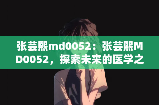张芸熙md0052：张芸熙MD0052，探索未来的医学之星