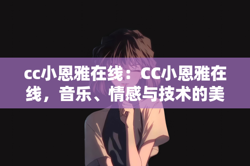 cc小恩雅在线：CC小恩雅在线，音乐、情感与技术的美妙交融