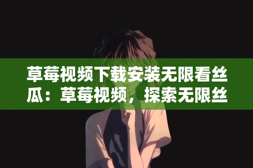 草莓视频下载安装无限看丝瓜：草莓视频，探索无限丝瓜世界的无限可能