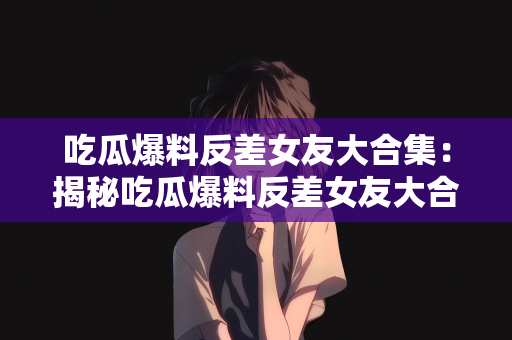 吃瓜爆料反差女友大合集：揭秘吃瓜爆料反差女友大合集，探寻背后的故事