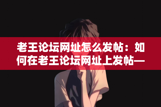 老王论坛网址怎么发帖：如何在老王论坛网址上发帖—一步步教你成为论坛达人