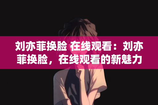 刘亦菲换脸 在线观看：刘亦菲换脸，在线观看的新魅力