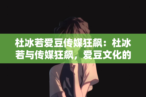 杜冰若爱豆传媒狂飙：杜冰若与传媒狂飙，爱豆文化的崭新篇章