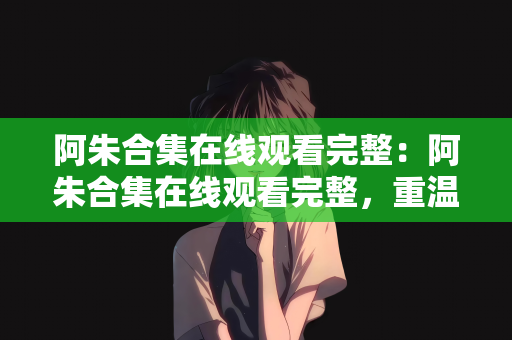 阿朱合集在线观看完整：阿朱合集在线观看完整，重温经典，感受魅力