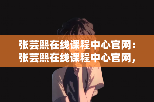 张芸熙在线课程中心官网：张芸熙在线课程中心官网，探索知识的海洋，助力个人成长的新平台