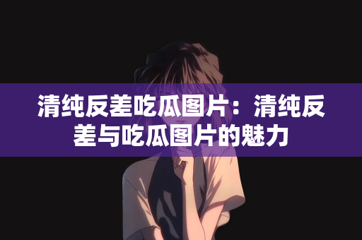 清纯反差吃瓜图片：清纯反差与吃瓜图片的魅力