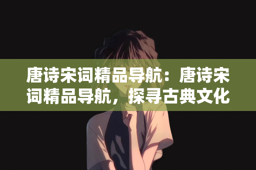 唐诗宋词精品导航：唐诗宋词精品导航，探寻古典文化的璀璨瑰宝