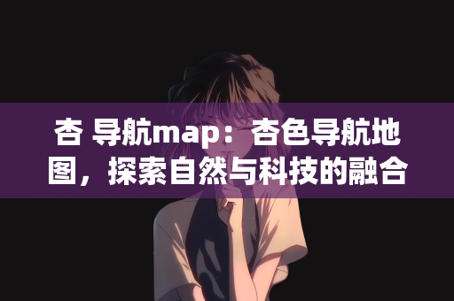 杏 导航map：杏色导航地图，探索自然与科技的融合之美