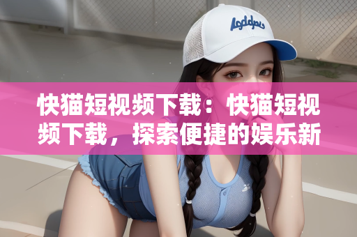 快猫短视频下载：快猫短视频下载，探索便捷的娱乐新领域
