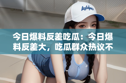 今日爆料反差吃瓜：今日爆料反差大，吃瓜群众热议不断