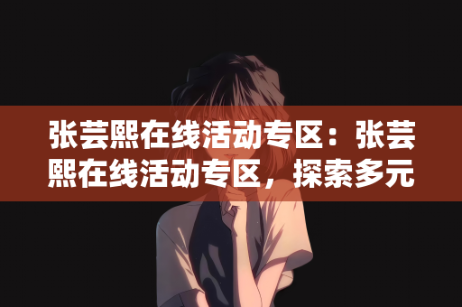张芸熙在线活动专区：张芸熙在线活动专区，探索多元魅力的舞台