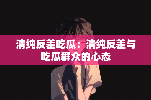 清纯反差吃瓜：清纯反差与吃瓜群众的心态