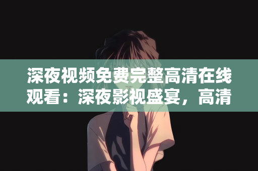 深夜视频免费完整高清在线观看：深夜影视盛宴，高清在线观看免费完整影片的新体验